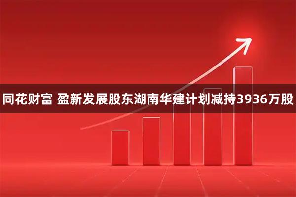 同花财富 盈新发展股东湖南华建计划减持3936万股