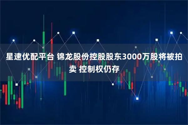 星速优配平台 锦龙股份控股股东3000万股将被拍卖 控制权仍存
