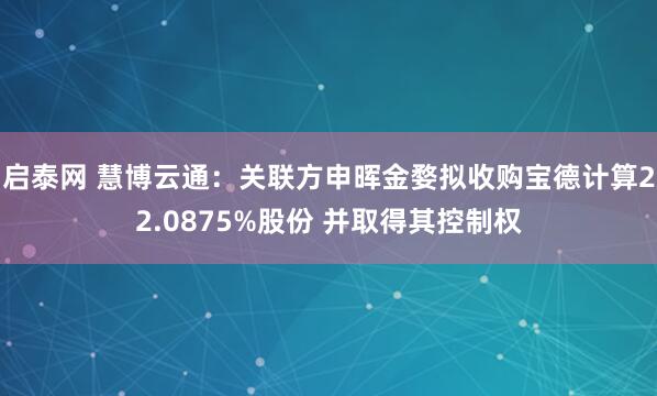 启泰网 慧博云通：关联方申晖金婺拟收购宝德计算22.0875%股份 并取得其控制权