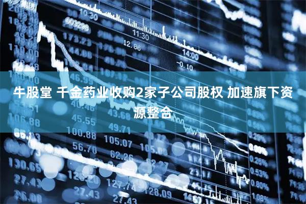 牛股堂 千金药业收购2家子公司股权 加速旗下资源整合