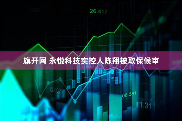 旗开网 永悦科技实控人陈翔被取保候审