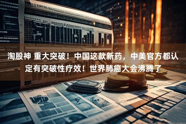 淘股神 重大突破！中国这款新药，中美官方都认定有突破性疗效！世界肺癌大会沸腾了