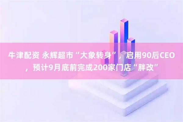 牛津配资 永辉超市“大象转身”，启用90后CEO，预计9月底前完成200家门店“胖改”