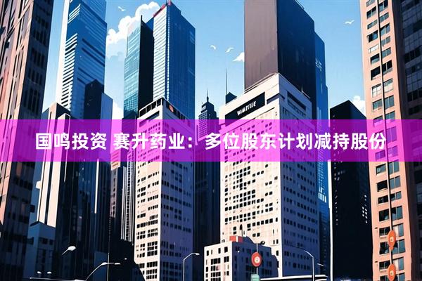 国鸣投资 赛升药业：多位股东计划减持股份