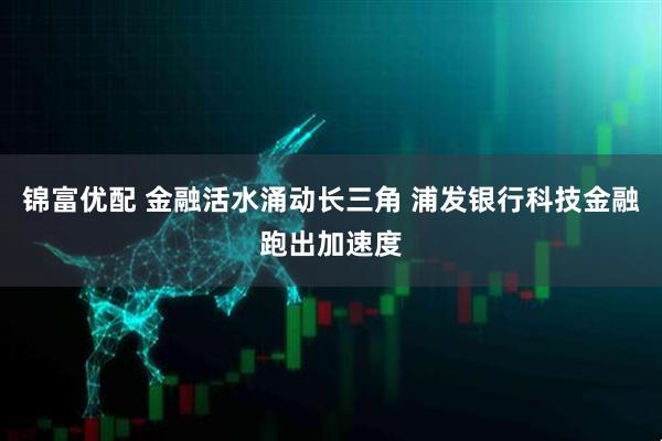 锦富优配 金融活水涌动长三角 浦发银行科技金融跑出加速度