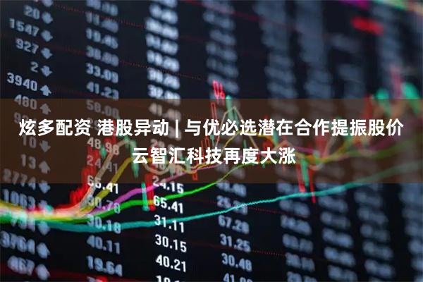 炫多配资 港股异动 | 与优必选潜在合作提振股价 云智汇科技再度大涨