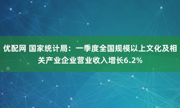 优配网 国家统计局：一季度全国规模以上文化及相关产业企业营业收入增长6.2%
