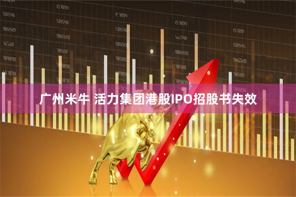 广州米牛 活力集团港股IPO招股书失效
