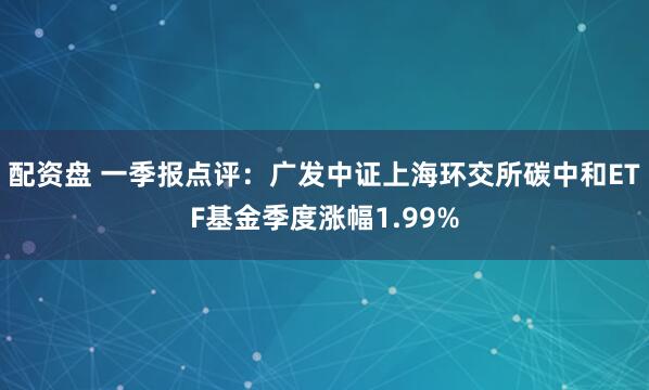 配资盘 一季报点评：广发中证上海环交所碳中和ETF基金季度涨幅1.99%