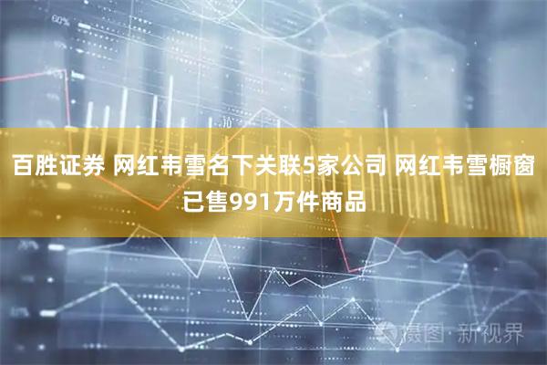 百胜证券 网红韦雪名下关联5家公司 网红韦雪橱窗已售991万件商品