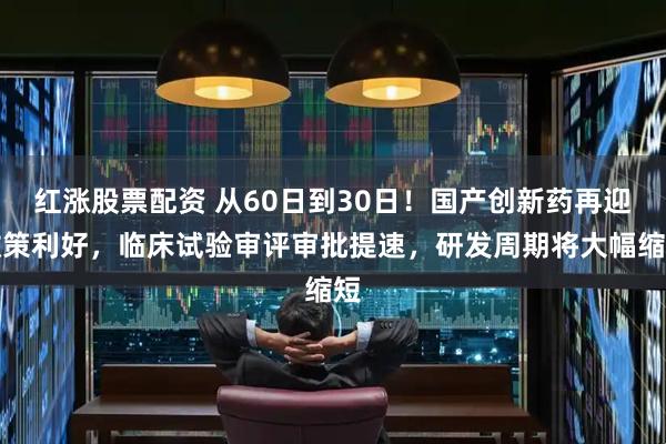红涨股票配资 从60日到30日！国产创新药再迎政策利好，临床试验审评审批提速，研发周期将大幅缩短