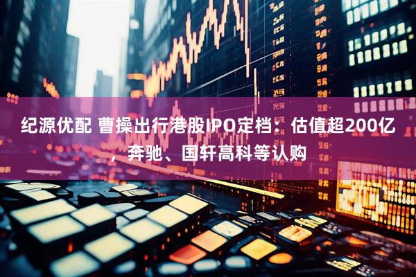 纪源优配 曹操出行港股IPO定档：估值超200亿，奔驰、国轩高科等认购