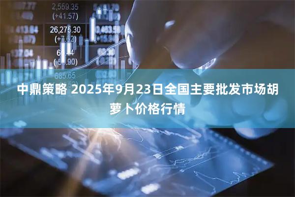 中鼎策略 2025年9月23日全国主要批发市场胡萝卜价格行情