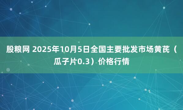 股粮网 2025年10月5日全国主要批发市场黄芪（瓜子片0.3）价格行情