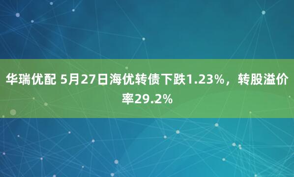 华瑞优配 5月27日海优转债下跌1.23%，转股溢价率29.2%