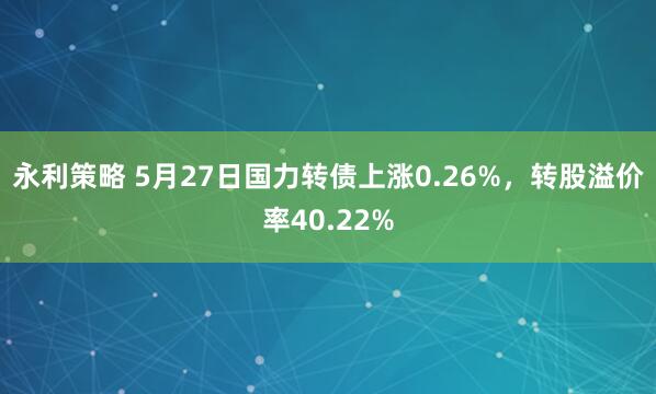 永利策略 5月27日国力转债上涨0.26%，转股溢价率40.22%