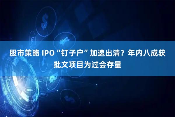 股市策略 IPO“钉子户”加速出清？年内八成获批文项目为过会存量