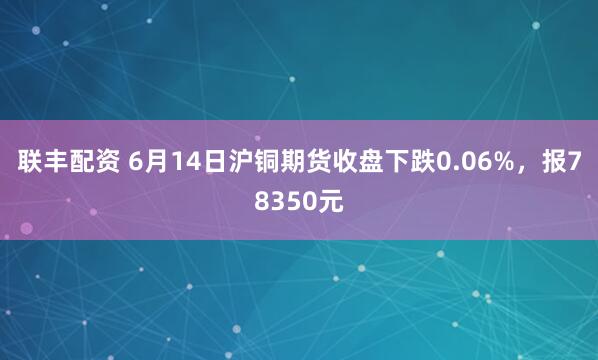 联丰配资 6月14日沪铜期货收盘下跌0.06%，报78350元