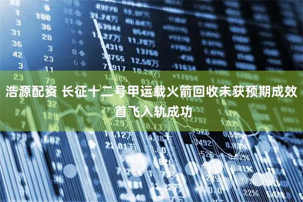 浩源配资 长征十二号甲运载火箭回收未获预期成效 首飞入轨成功