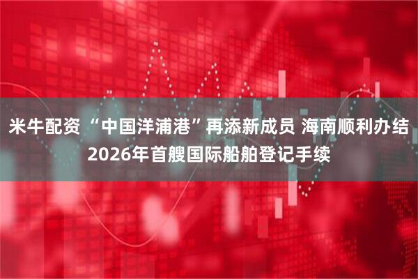 米牛配资 “中国洋浦港”再添新成员 海南顺利办结2026年首艘国际船舶登记手续