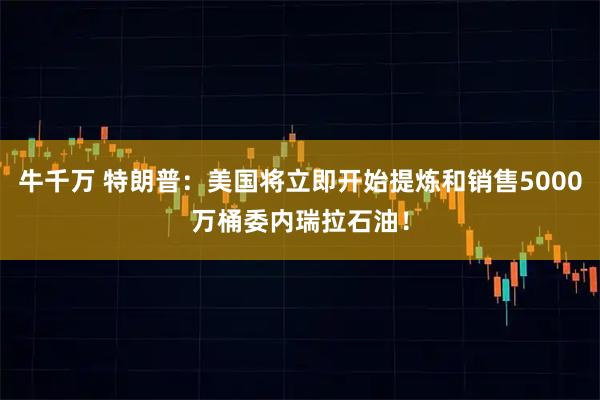牛千万 特朗普：美国将立即开始提炼和销售5000万桶委内瑞拉石油！