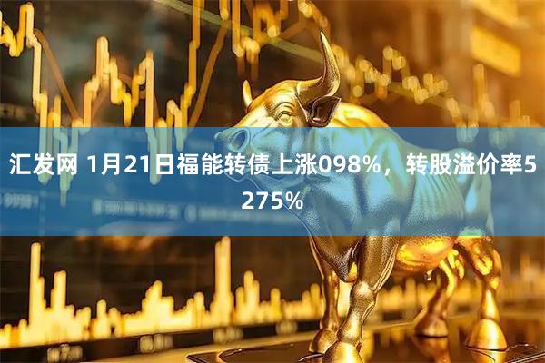 汇发网 1月21日福能转债上涨098%，转股溢价率5275%