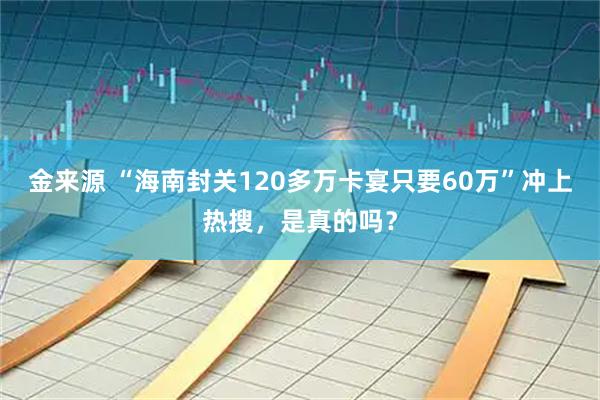 金来源 “海南封关120多万卡宴只要60万”冲上热搜，是真的吗？