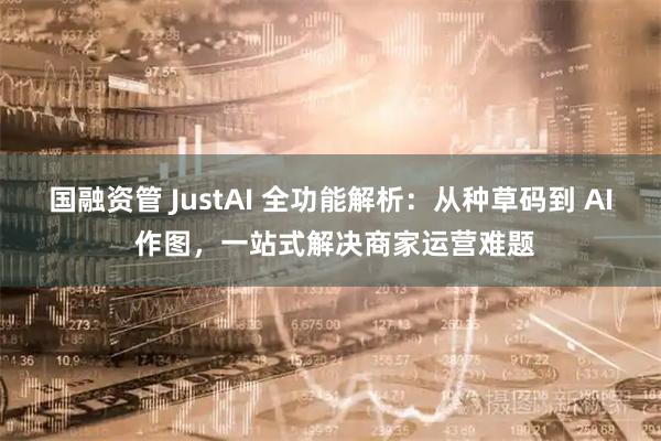 国融资管 JustAI 全功能解析：从种草码到 AI 作图，一站式解决商家运营难题