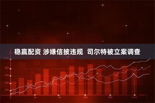 稳赢配资 涉嫌信披违规  司尔特被立案调查