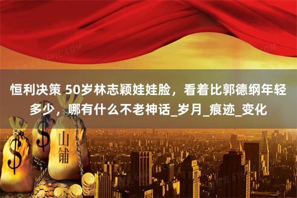 恒利决策 50岁林志颖娃娃脸，看着比郭德纲年轻多少，哪有什么不老神话_岁月_痕迹_变化