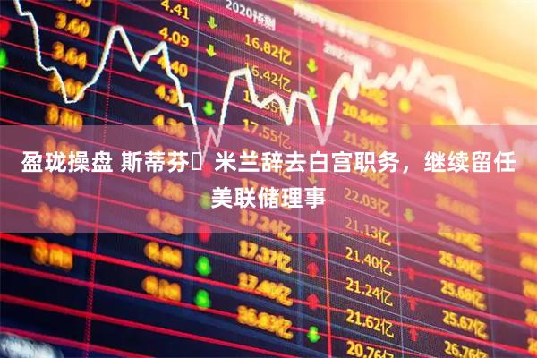 盈珑操盘 斯蒂芬・米兰辞去白宫职务，继续留任美联储理事